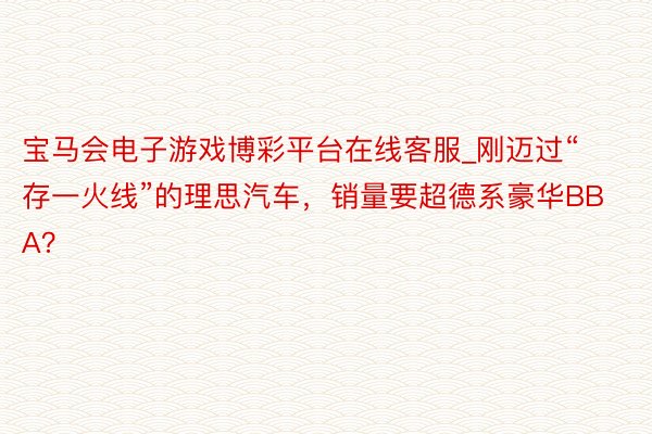 宝马会电子游戏博彩平台在线客服_刚迈过“存一火线”的理思汽车，销量要超德系豪华BBA？
