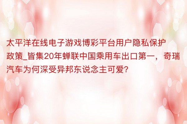太平洋在线电子游戏博彩平台用户隐私保护政策_皆集20年蝉联中国乘用车出口第一，奇瑞汽车为何深受异邦东说念主可爱？