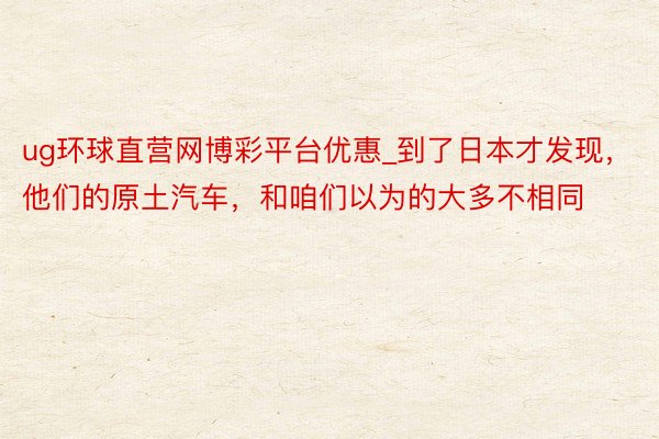 ug环球直营网博彩平台优惠_到了日本才发现，他们的原土汽车，和咱们以为的大多不相同